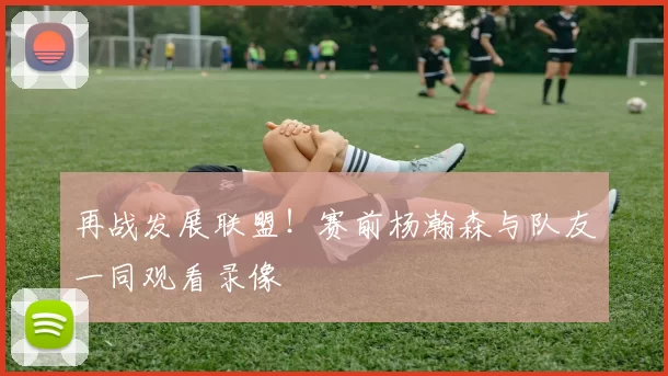 再战发展联盟！赛前杨瀚森与队友一同观看录像