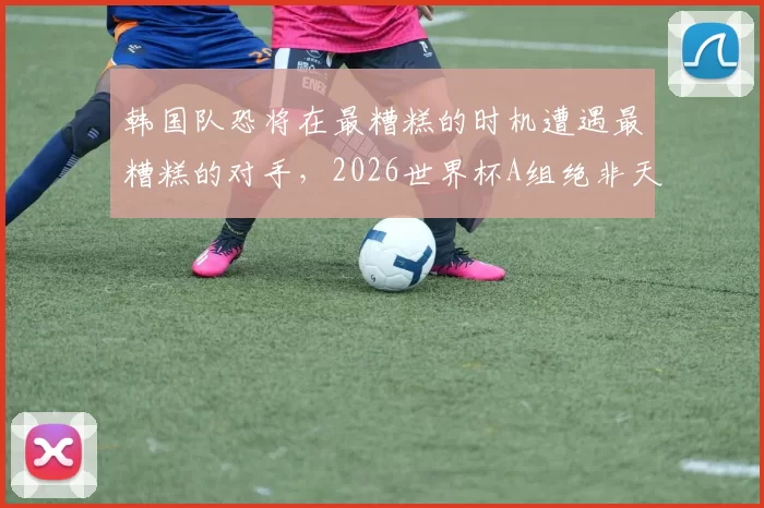 韩国队恐将在最糟糕的时机遭遇最糟糕的对手，2026世界杯A组绝非天堂