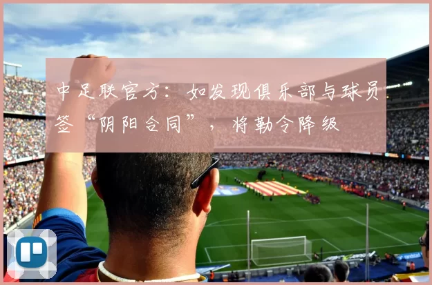 中足联官方：如发现俱乐部与球员签“阴阳合同”，将勒令降级