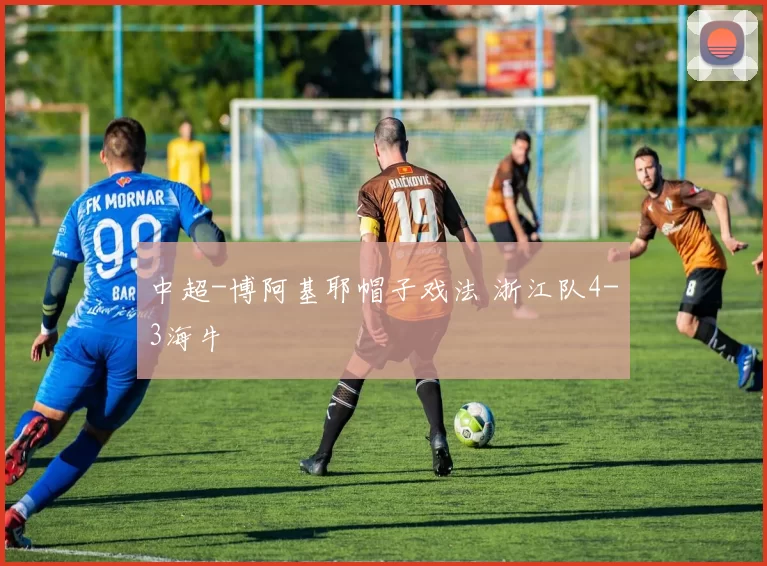 中超-博阿基耶帽子戏法 浙江队4-3海牛