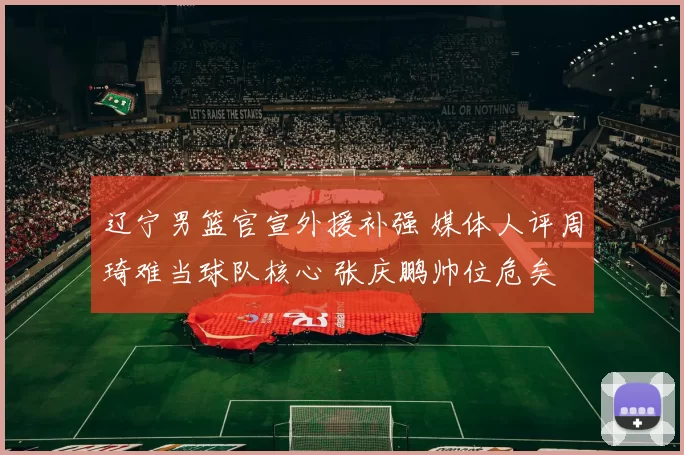 辽宁男篮官宣外援补强 媒体人评周琦难当球队核心 张庆鹏帅位危矣