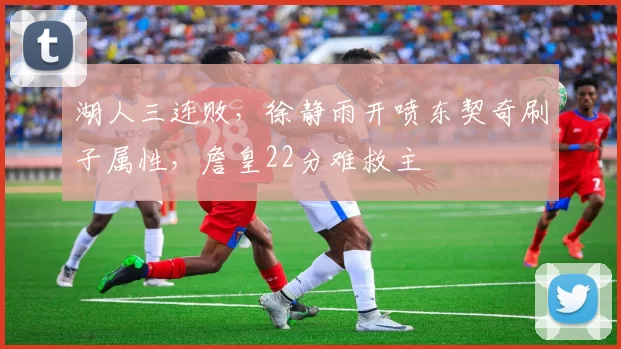 湖人三连败，徐静雨开喷东契奇刷子属性，詹皇22分难救主