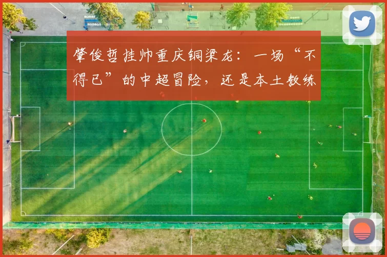 肇俊哲挂帅重庆铜梁龙：一场“不得已”的中超冒险，还是本土教练的破局之战？