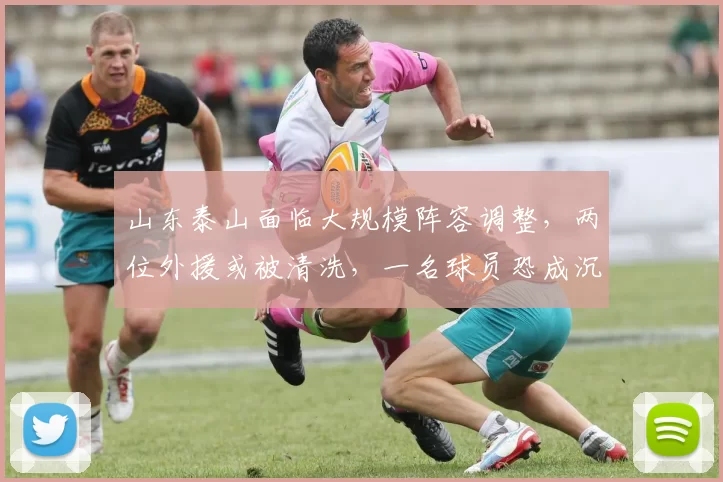 山东泰山面临大规模阵容调整，两位外援或被清洗，一名球员恐成沉重包袱